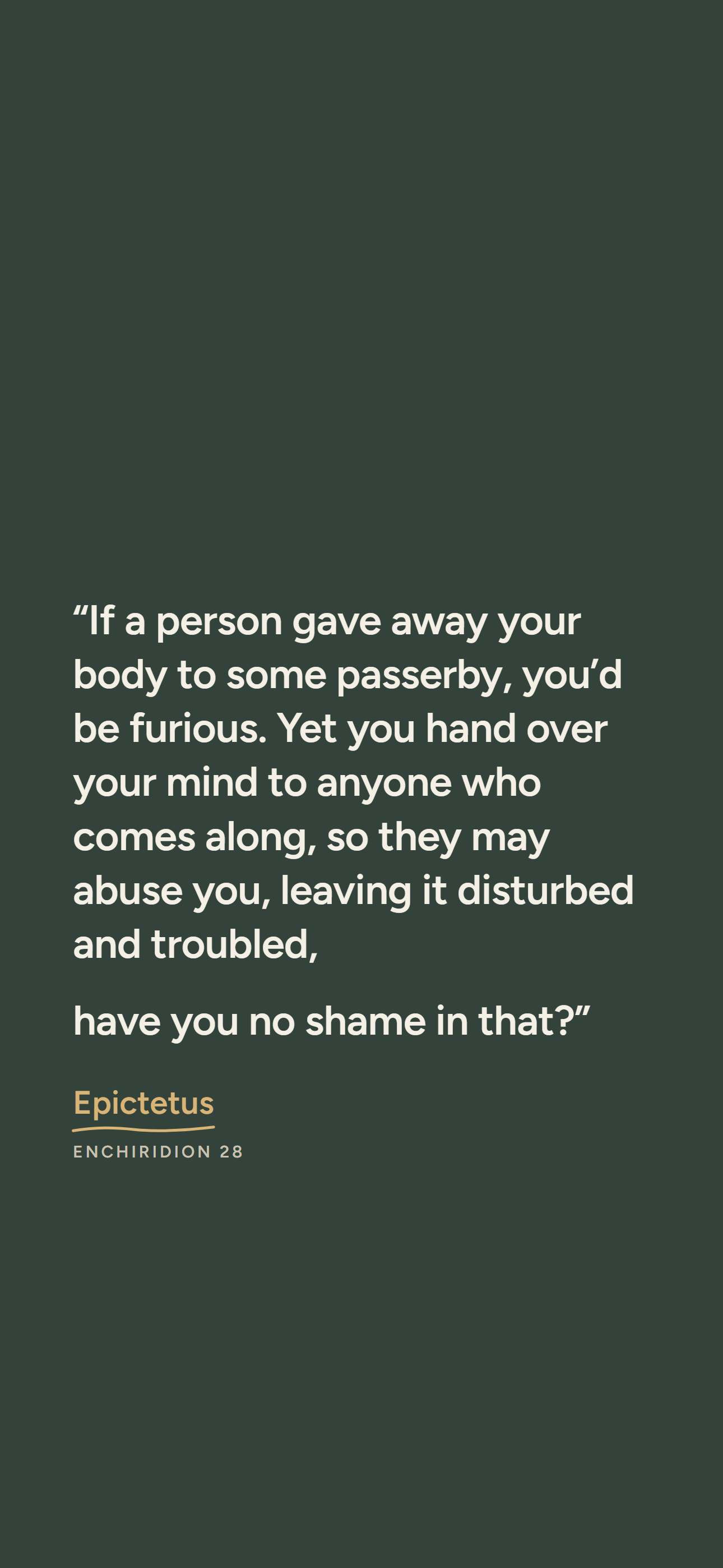 Dark phone wallpaper: “If a person gave away your body to some passerby, you’d be furious. Yet you hand over your mind to anyone who comes along, so they may abuse you, leaving it disturbed and troubled, have you no shame in that?” Epictetus, Enchiridion 28.