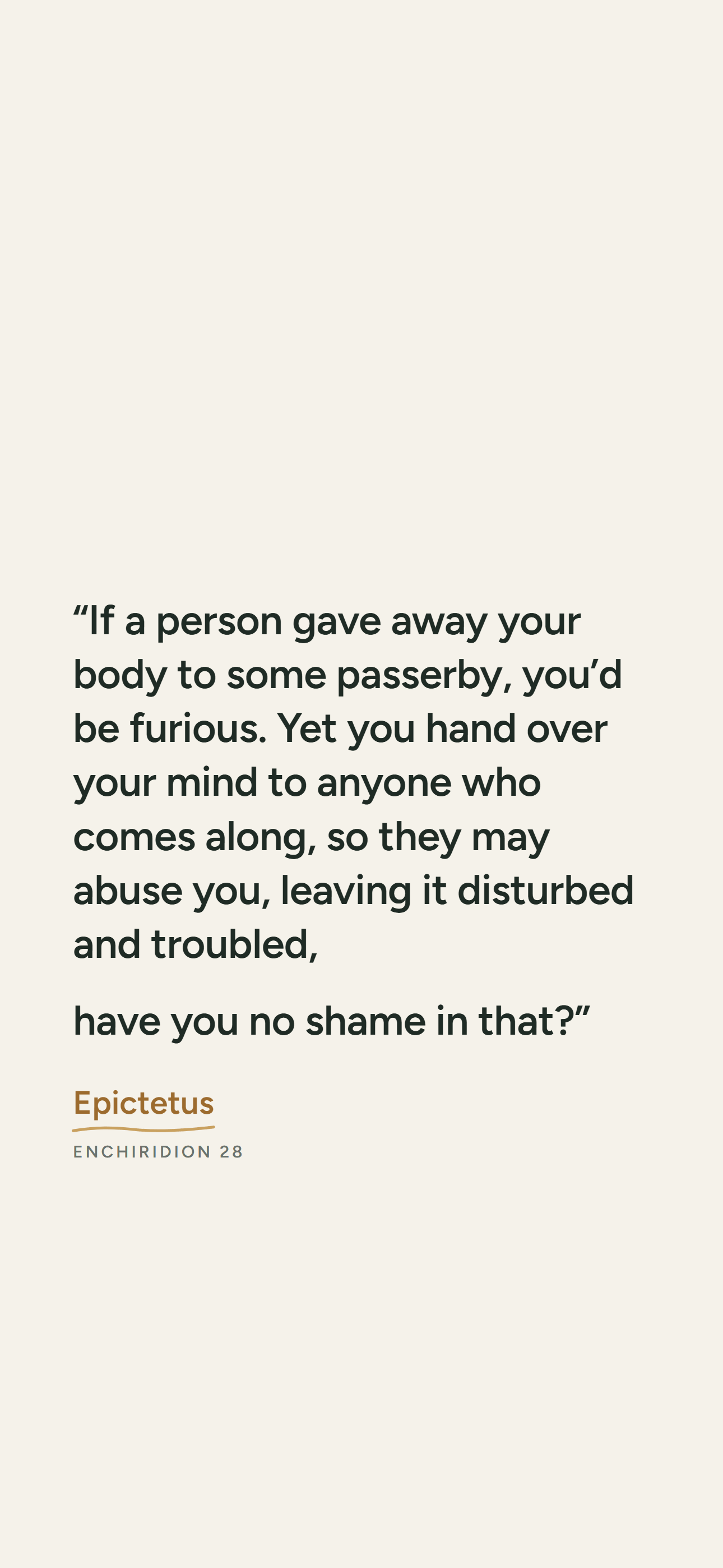Light phone wallpaper: “If a person gave away your body to some passerby, you’d be furious. Yet you hand over your mind to anyone who comes along, so they may abuse you, leaving it disturbed and troubled, have you no shame in that?” Epictetus, Enchiridion 28.