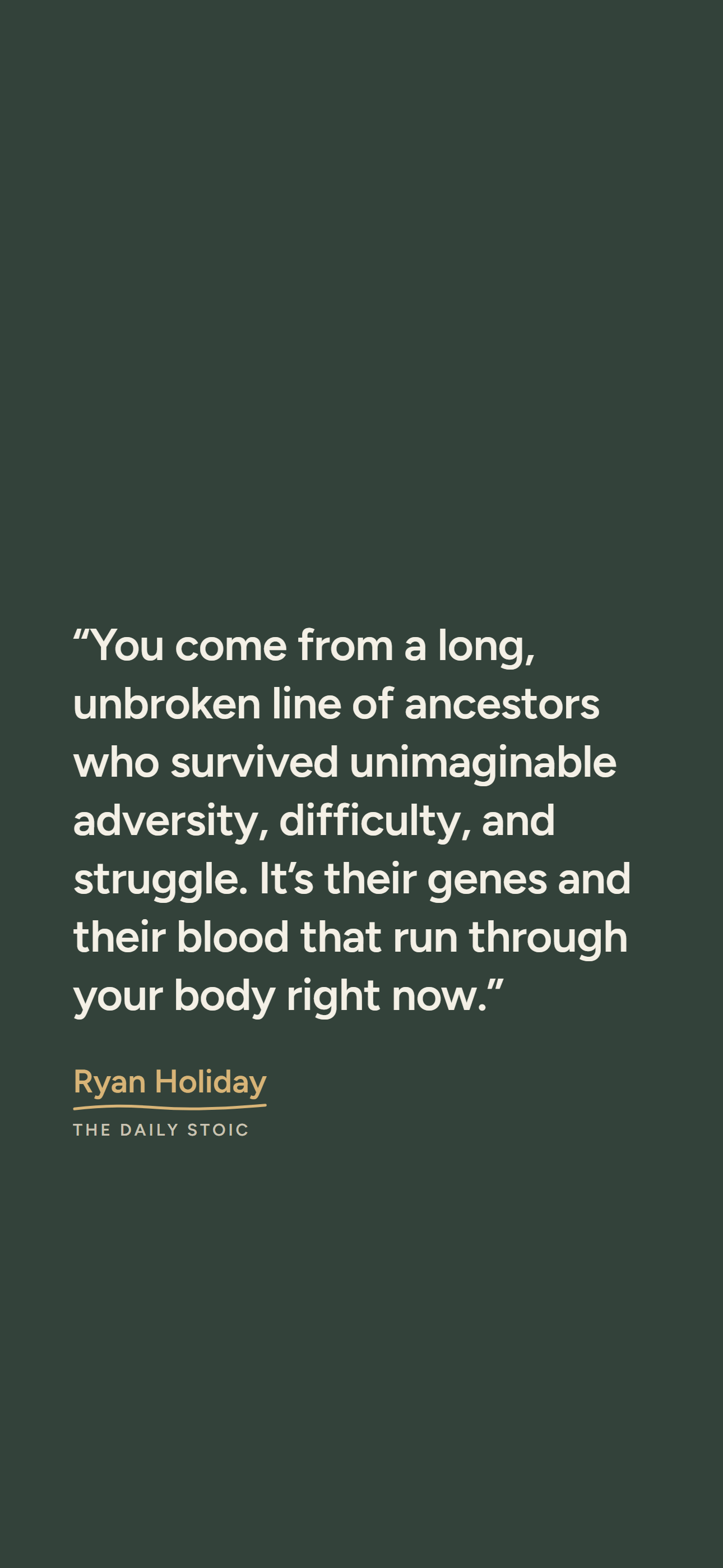 Dark phone wallpaper: “You come from a long, unbroken line of ancestors who survived unimaginable adversity, difficulty, and struggle. It’s their genes and their blood that run through your body right now.” Ryan Holiday, The Daily Stoic.