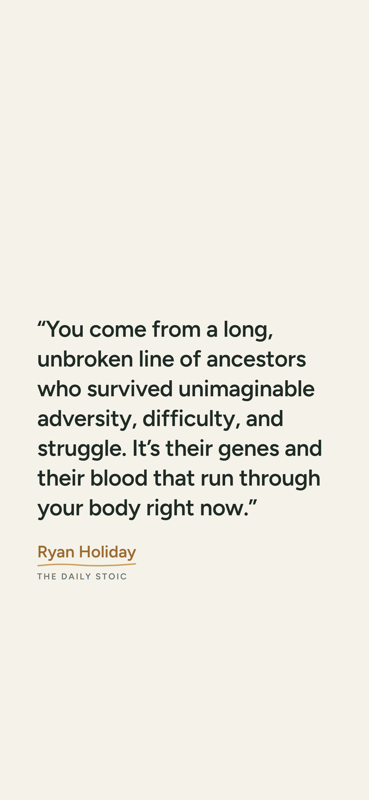 Light phone wallpaper: “You come from a long, unbroken line of ancestors who survived unimaginable adversity, difficulty, and struggle. It’s their genes and their blood that run through your body right now.” Ryan Holiday, The Daily Stoic.