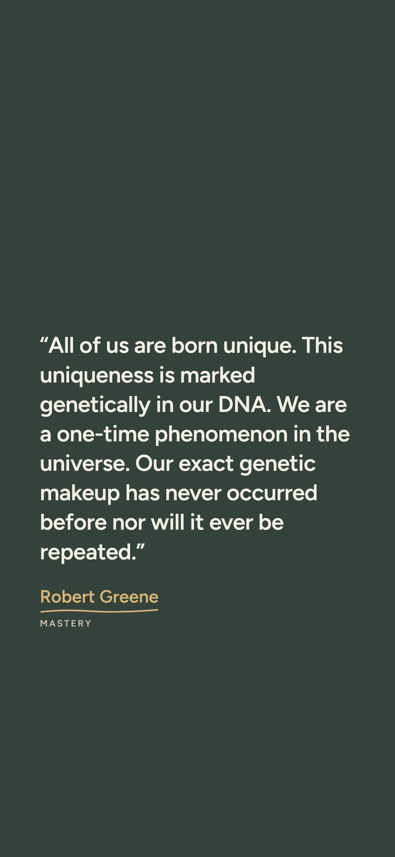 Dark phone wallpaper: “All of us are born unique. This uniqueness is marked genetically in our DNA. We are a one-time phenomenon in the universe. Our exact genetic makeup has never occurred before nor will it ever be repeated.” Robert Greene, Mastery.