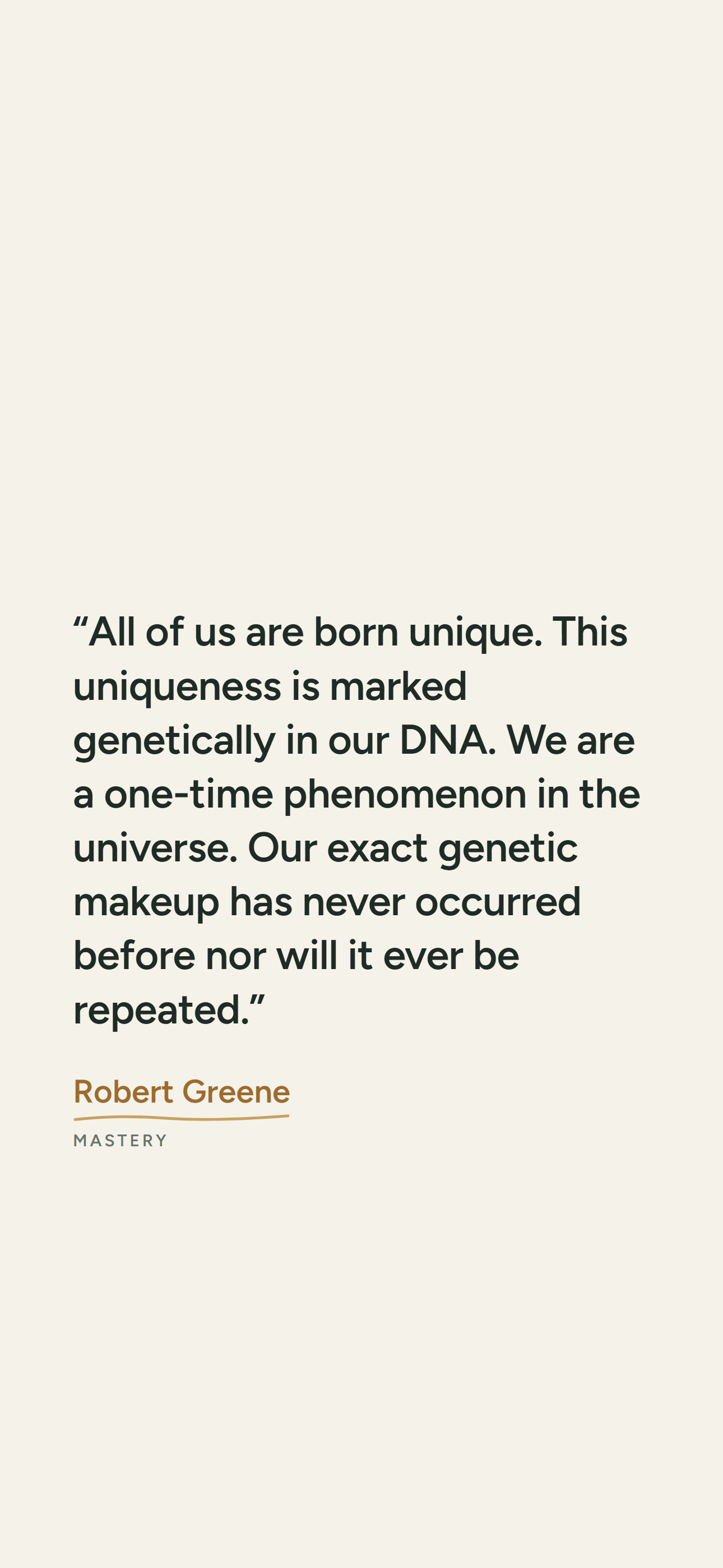 Light phone wallpaper: “All of us are born unique. This uniqueness is marked genetically in our DNA. We are a one-time phenomenon in the universe. Our exact genetic makeup has never occurred before nor will it ever be repeated.” Robert Greene, Mastery.
